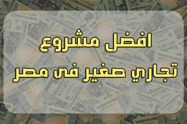 ما هو افضل مشروع تجاري صغير فى مصر اليوم؟ .. نبذة عن كل مشروع